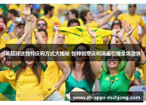 英超球迷独特庆祝方式大揭秘 各种创意庆祝场面引爆全场激情 英超球迷独特庆祝方式大揭秘 各种创意庆祝场面引爆全场激情