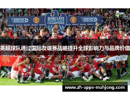 英超球队通过国际友谊赛战略提升全球影响力与品牌价值