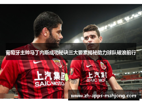 葡萄牙主帅马丁内斯成功秘诀三大要素揭秘助力球队破浪前行