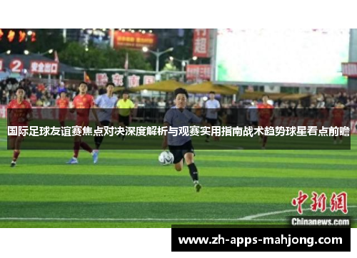 国际足球友谊赛焦点对决深度解析与观赛实用指南战术趋势球星看点前瞻
